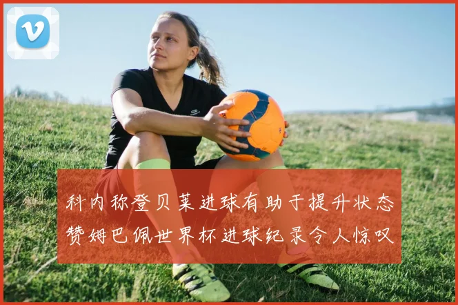 科内称登贝莱进球有助于提升状态赞姆巴佩世界杯进球纪录令人惊叹