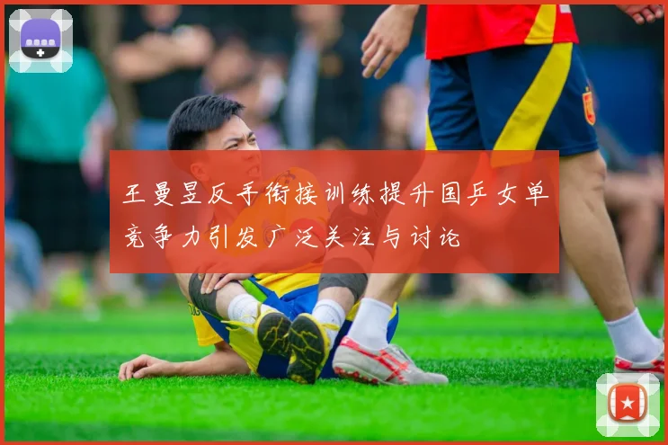 王曼昱反手衔接训练提升国乒女单竞争力引发广泛关注与讨论