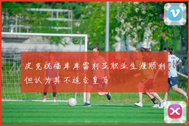 皮克祝福库库雷利亚职业生涯顺利但认为其不适合皇马