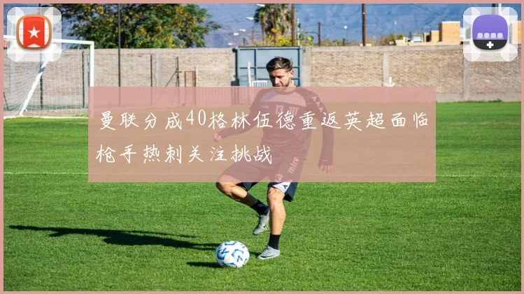 曼联分成40格林伍德重返英超面临枪手热刺关注挑战