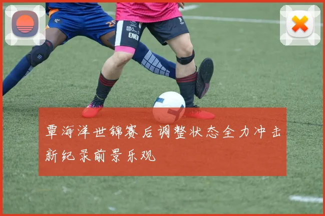 覃海洋世锦赛后调整状态全力冲击新纪录前景乐观
